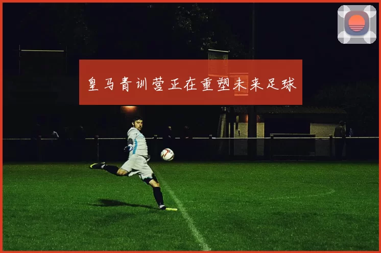 皇马青训营正在重塑未来足球