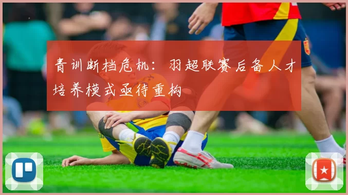 青训断档危机：羽超联赛后备人才培养模式亟待重构