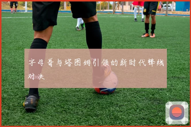 字母哥与塔图姆引领的新时代锋线对决