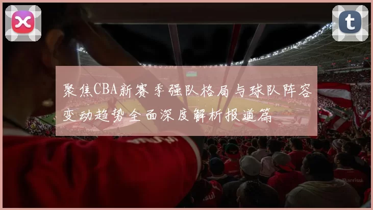 聚焦CBA新赛季强队格局与球队阵容变动趋势全面深度解析报道篇