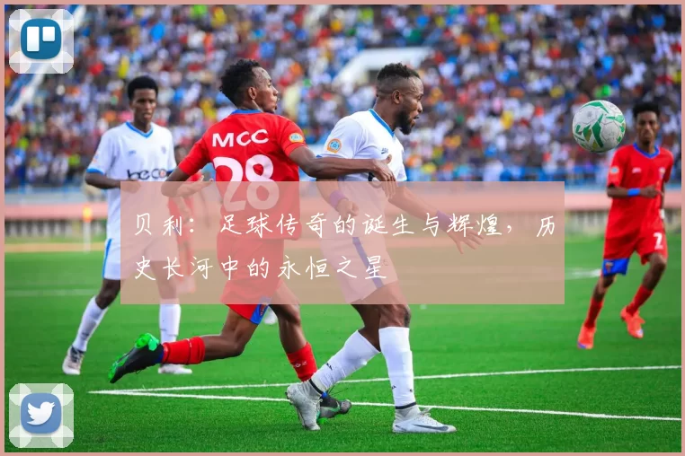 贝利：足球传奇的诞生与辉煌，历史长河中的永恒之星