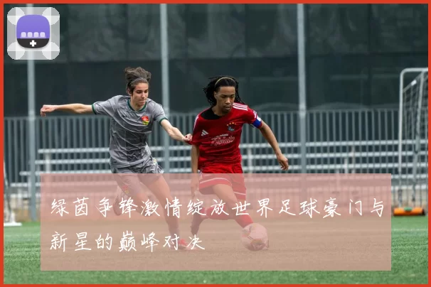 绿茵争锋激情绽放世界足球豪门与新星的巅峰对决