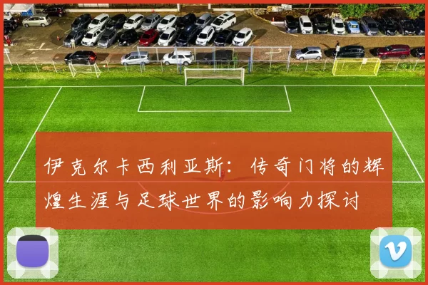 伊克尔卡西利亚斯：传奇门将的辉煌生涯与足球世界的影响力探讨