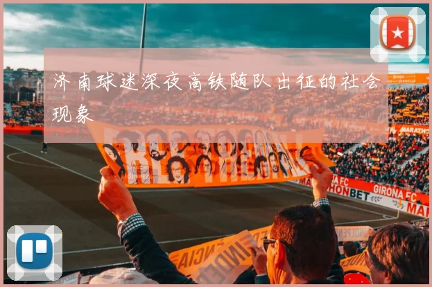 济南球迷深夜高铁随队出征的社会现象