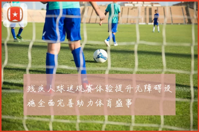 残疾人球迷观赛体验提升无障碍设施全面完善助力体育盛事