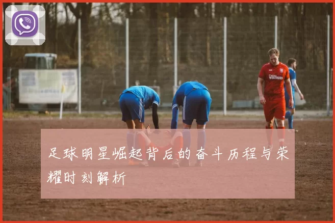 足球明星崛起背后的奋斗历程与荣耀时刻解析