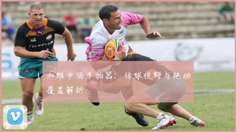 加维中场节拍器：传球视野与跑动覆盖解析