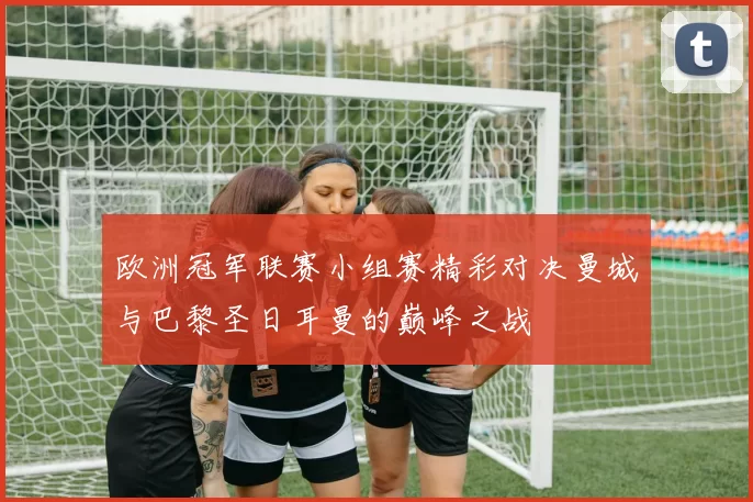 欧洲冠军联赛小组赛精彩对决曼城与巴黎圣日耳曼的巅峰之战