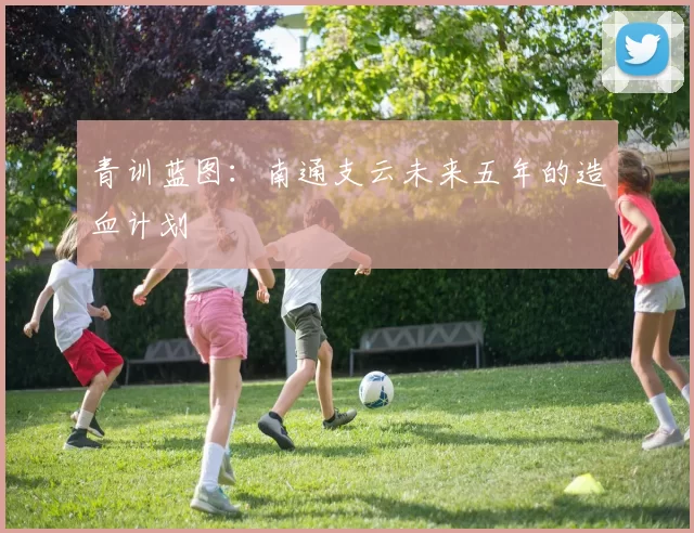 青训蓝图：南通支云未来五年的造血计划