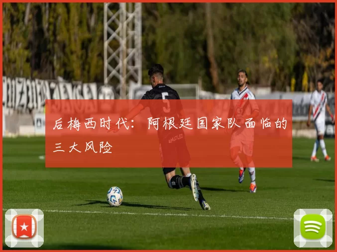后梅西时代：阿根廷国家队面临的三大风险