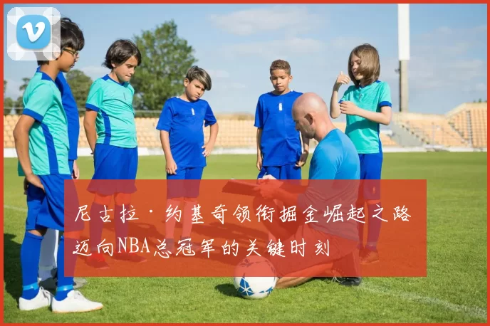 尼古拉·约基奇领衔掘金崛起之路 迈向NBA总冠军的关键时刻