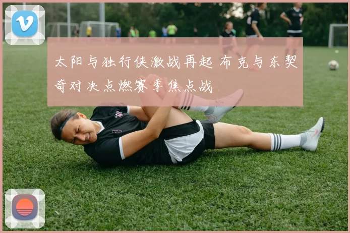 太阳与独行侠激战再起 布克与东契奇对决点燃赛季焦点战