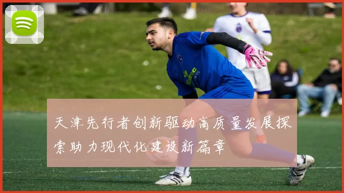 天津先行者创新驱动高质量发展探索助力现代化建设新篇章