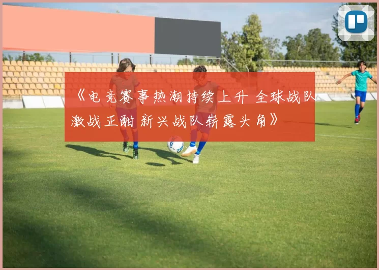 《电竞赛事热潮持续上升 全球战队激战正酣 新兴战队崭露头角》