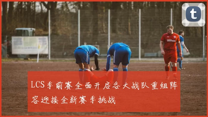 LCS季前赛全面开启各大战队重组阵容迎接全新赛季挑战