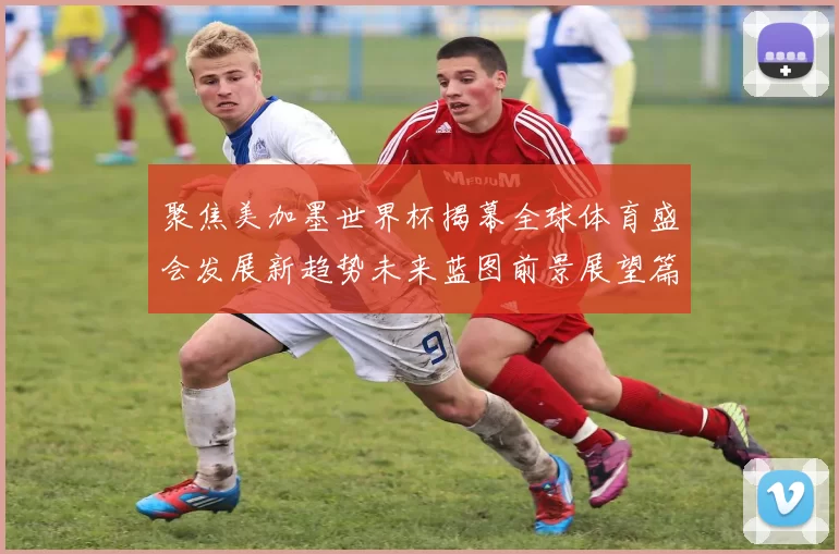 聚焦美加墨世界杯揭幕全球体育盛会发展新趋势未来蓝图前景展望篇