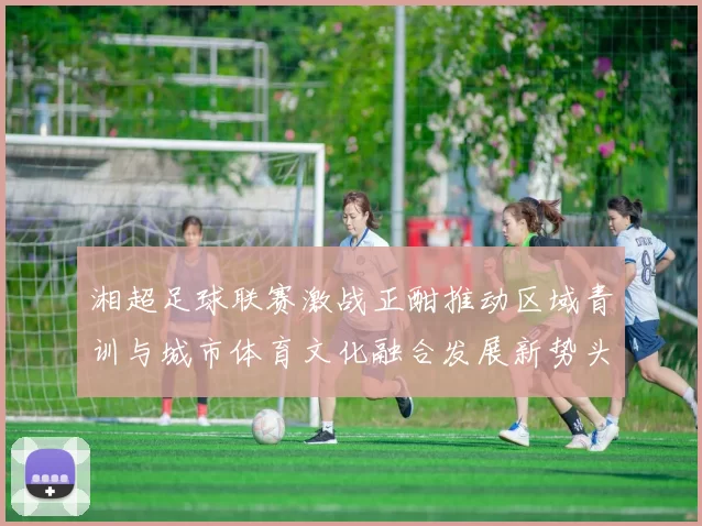 湘超足球联赛激战正酣推动区域青训与城市体育文化融合发展新势头