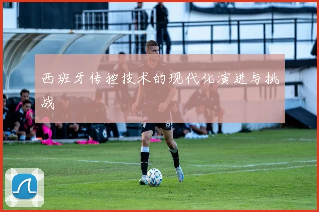 西班牙传控技术的现代化演进与挑战