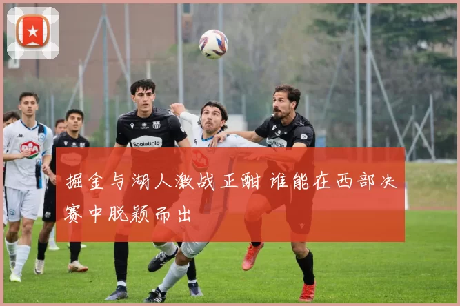 掘金与湖人激战正酣 谁能在西部决赛中脱颖而出