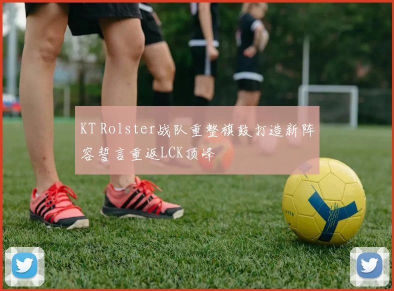 KT Rolster战队重整旗鼓打造新阵容誓言重返LCK顶峰