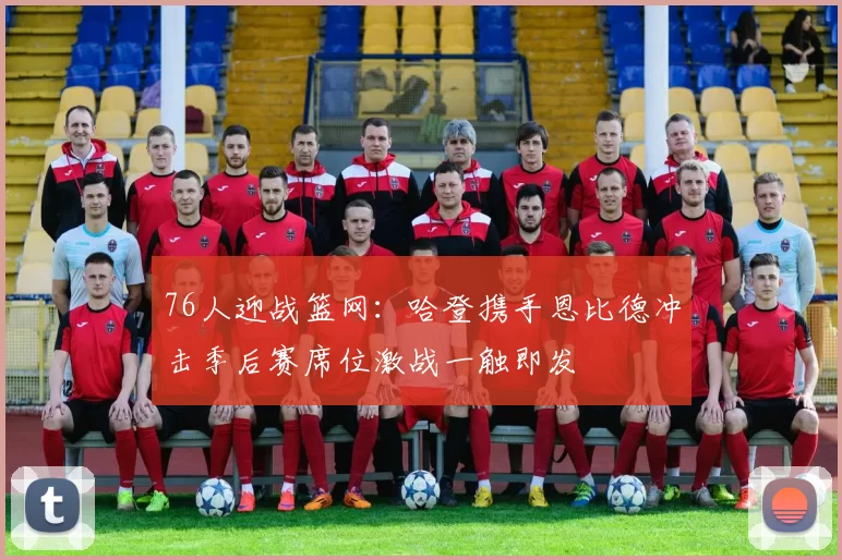 76人迎战篮网：哈登携手恩比德冲击季后赛席位激战一触即发