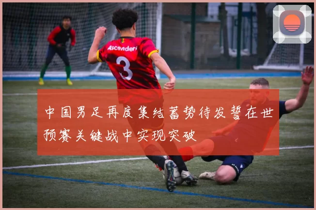 中国男足再度集结蓄势待发誓在世预赛关键战中实现突破