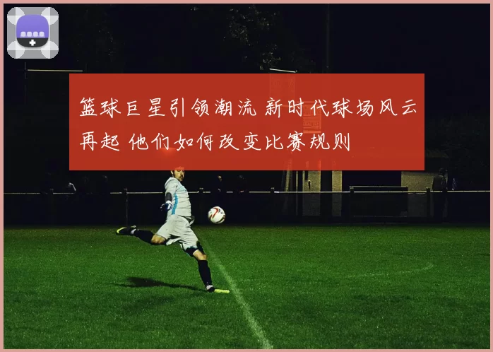 篮球巨星引领潮流 新时代球场风云再起 他们如何改变比赛规则