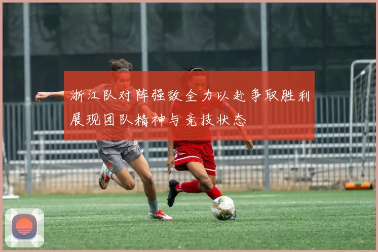 浙江队对阵强敌全力以赴争取胜利展现团队精神与竞技状态